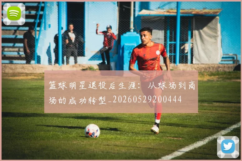 篮球明星退役后生涯：从球场到商场的成功转型_20260529200444