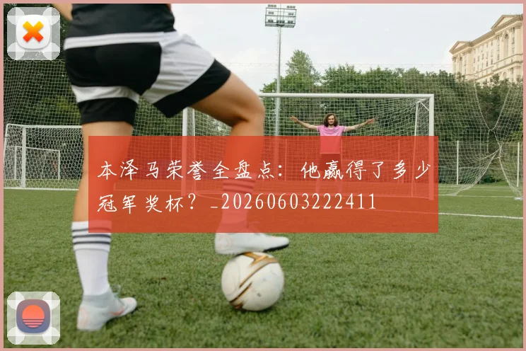 本泽马荣誉全盘点：他赢得了多少冠军奖杯？_20260603222411
