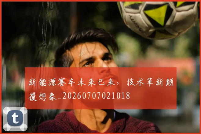 新能源赛车未来已来，技术革新颠覆想象_20260707021018