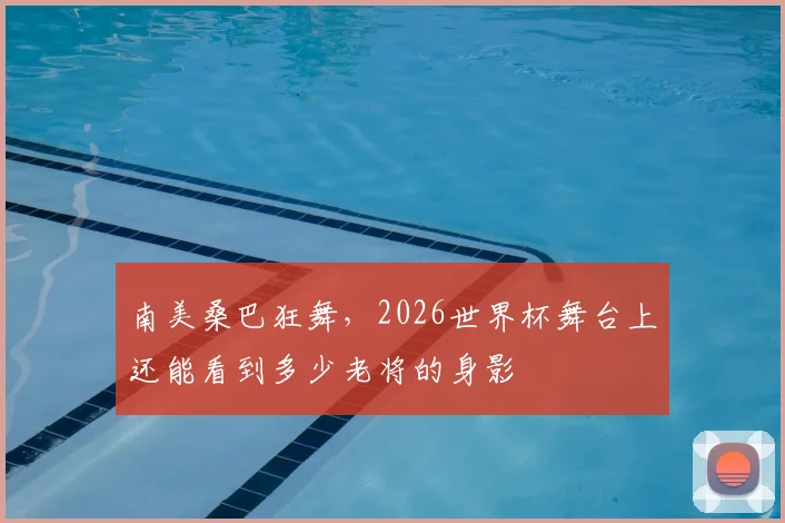 南美桑巴狂舞，2026世界杯舞台上还能看到多少老将的身影