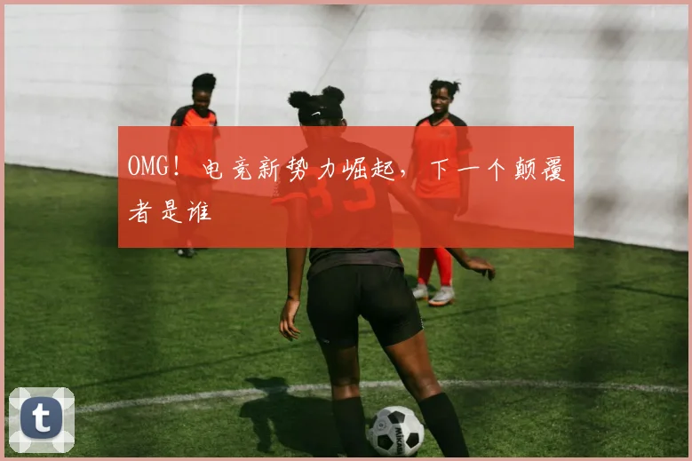 OMG！电竞新势力崛起，下一个颠覆者是谁