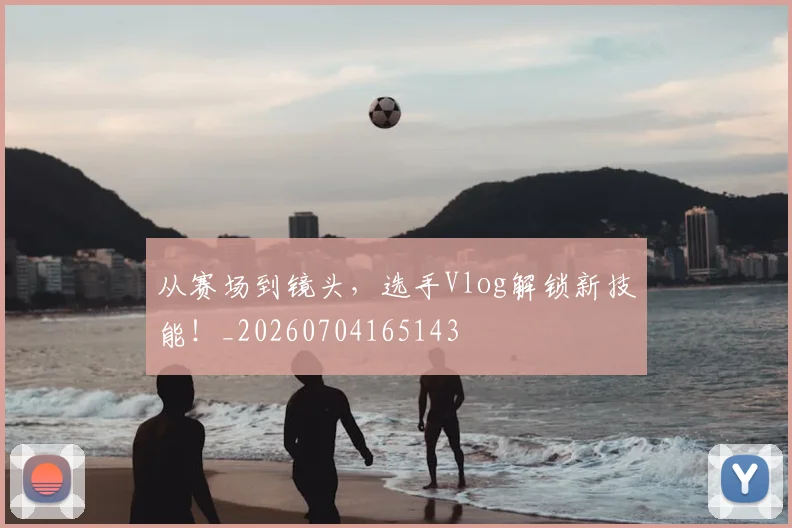 从赛场到镜头，选手Vlog解锁新技能！_20260704165143