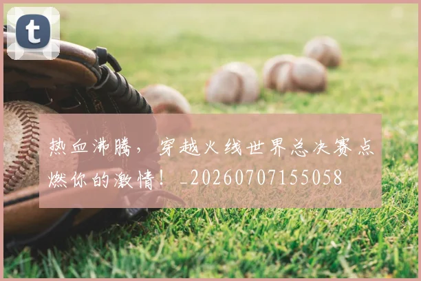 热血沸腾，穿越火线世界总决赛点燃你的激情！_20260707155058