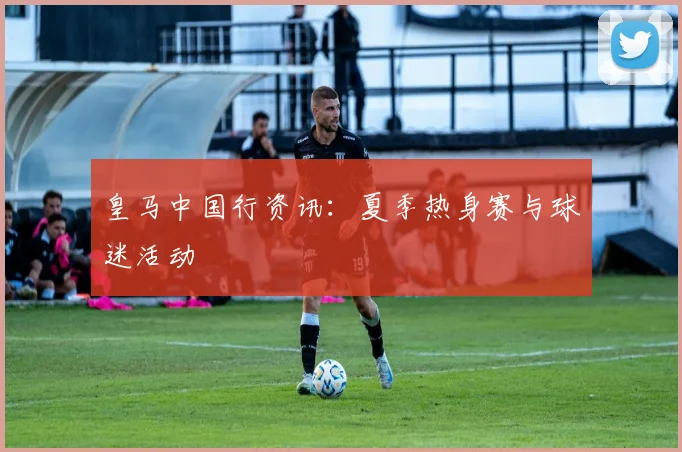 皇马中国行资讯：夏季热身赛与球迷活动