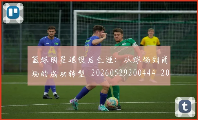 篮球明星退役后生涯:从球场到商场的成功转型_20260529200444_20260708200926