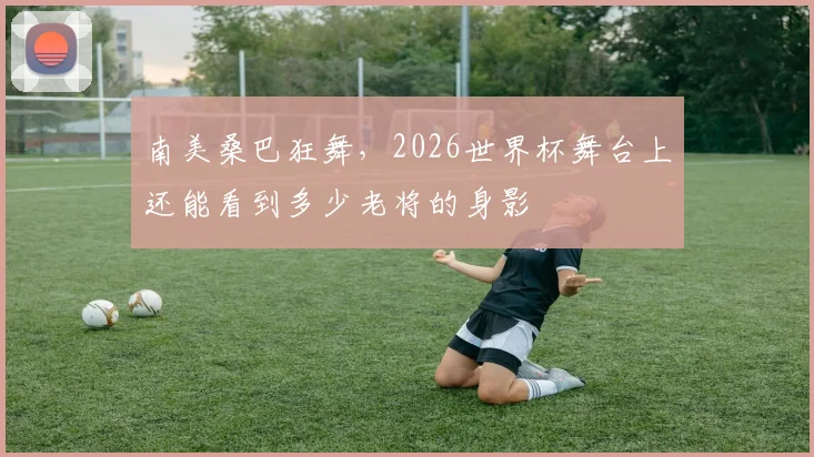 南美桑巴狂舞，2026世界杯舞台上还能看到多少老将的身影