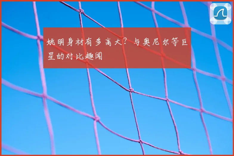 姚明身材有多高大？与奥尼尔等巨星的对比趣闻