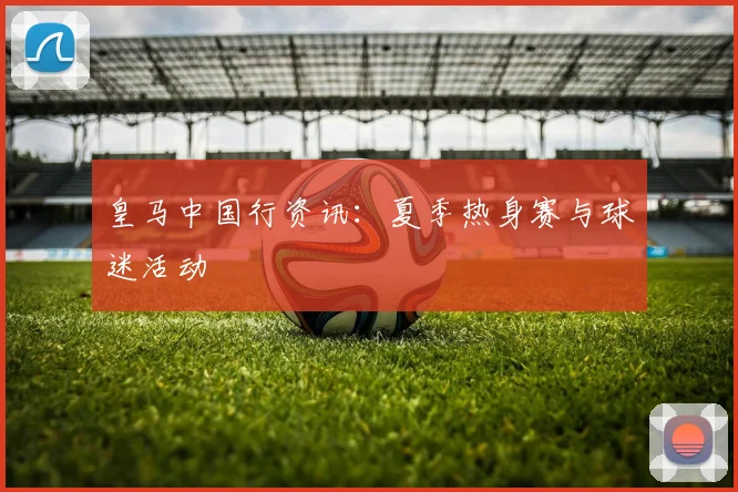 皇马中国行资讯：夏季热身赛与球迷活动