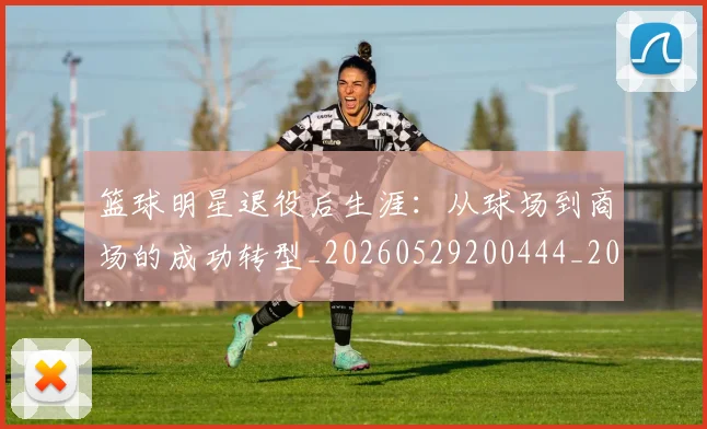 篮球明星退役后生涯：从球场到商场的成功转型_20260529200444_20260708200926