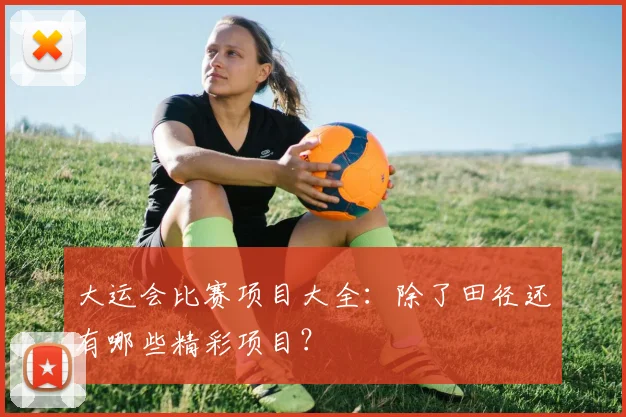 大运会比赛项目大全：除了田径还有哪些精彩项目？