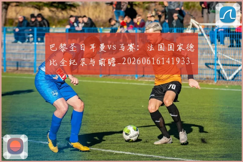 巴黎圣日耳曼vs马赛：法国国家德比全纪录与前瞻_20260616141933_20260704170856