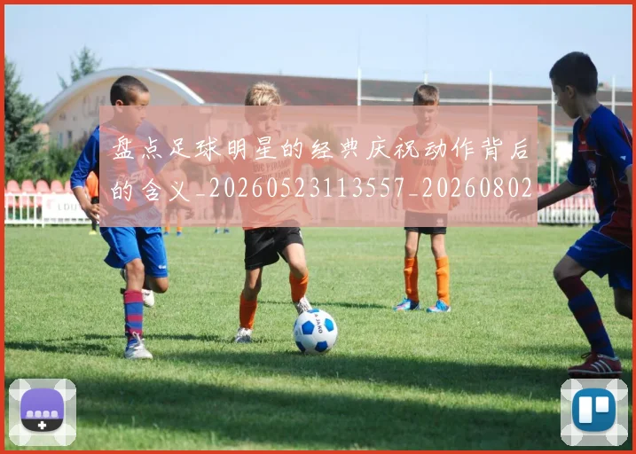 盘点足球明星的经典庆祝动作背后的含义_20260523113557_20260802163928