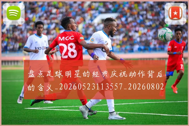 盘点足球明星的经典庆祝动作背后的含义_20260523113557_20260802163928